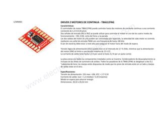 LCMM001 DRIVER 2 MOTORES DE CONTINUA - TB6612FNG
Características:
El controlador de motor TB6612FNG puede controlar hasta dos motores de corriente continua a una corriente
constante de 1,2 A (3.2A pico).
Dos señales de entrada (IN1 e IN2) se puede utilizar para controlar el motor en uno de los cuatro modos de
funcionamiento - CW, CCW, corto de freno, y la parada.
Las dos salidas del motor (A y B) pueden ser controladas por separado, la velocidad de cada motor se controla
mediante una señal de entrada PWM con una frecuencia de hasta 100 kHz.
El pin de stand by debe estar a nivel alto para asegurar el motor fuera del modo de espera.
Tensión lógica de alimentación (VCC) puede estar en el intervalo de 2,7-5.5Vdc, mientras que la alimentación
del motor (VM) se limita a una tensión máxima de 15 V CC.
La corriente de salida tiene hasta 1,2 A por canal (o hasta 3,2 A por un pulso corto).
La placa viene con todos los componentes instalados como se muestra. Condensadores de desacoplamiento se
incluyen en las líneas de suministro de ambos. Todos los pasadores de la TB6612FNG se desglosan a dos 0,1
"cabeceras de tono; las clavijas están dispuestas de modo que los pines de entrada están en un lado y clavijas
de salida están en el otro.
Especificaciones:
Tensión de alimentación: 15V max = VM, VCC = 2.7-5.5V
Corriente de salida: Iout = 1,2 (media) / 3.2A (máximo)
Modol en espera para ahorrar energía
Dimensiones: 20,32 x 20,32 mm
www.electronicaembajadores.com
 