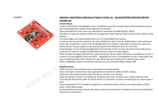 LCMM002 DRIVER 4 MOTORES CONTINUA PASO A PASO 1A - QUADSTEPPER MOTOR DRIVER
SPARKFUN
Características:
La placa controladora "Quadstepper motor" de Sparkfun le permite manejar hasta 4 motores bipolares paso a
paso simultáneamente usando niveles lógicos en los pines IO.
Cada controlador de motor tiene una capacidad de transmisión de salida de 35V y 1Amps.
Este driver es capaz de conducir motores en los siguientes modos: total, la mitad, cuarto, octavo y décimo sexto
de paso.
Los niveles lógicos son seleccionables entre 3,3 V y 5 V por medio de un puente.
La cabecera del bus permite controlar los cuatro motores con sólo 6 pines IO, habilitando en cada momento el
motor que corresponda, es decir el pin EN de cada uno de los motores. Cada motor se activa solo, pero no al
mismo tiempo. Hay que asegurarse de cerrar los puentes de habilitación antes de usar el bus
El Quadstepper es muy útil para las aplicaciones de impresión en 3D, así como una serie de otras aplicaciones
en las que es necesario controlar el movimiento preciso a través de niveles lógicos.
NOTA: Aunque esta placa, teóricamente, puede suministrar 2A por motor, funcionará con problemas de calor si
no tiene una buena gestión térmica (es decir, - disipadores de calor). Sin disipadores de calor, usted puede usar
una corriente para cada motor de hasta 1A, que estaría bien para muchos de los motores paso a paso.
NOTA: La Biblioteca Arduino actualmente sólo funciona con un Arduino Mega o Mega 2560
Especificaciones:
Puede controlar hasta 4 motores paso a paso bipolar simultáneamente.
Cada controlador de motor tiene una capacidad de transmisión de salida de 8-35V y 2Amps.
Cada canal utiliza potenciómetros para controlar la corriente a los motores.
Capaz de manejar motores en los siguientes modos de paso: total, la mitad, cuarto, octavo y décimo sexto.
La entrada de alimentación debe ser inferior de 30 V y suministrar suficiente corriente para sus motores paso a
paso.
Jumper (etiquetado "5V") controla la energía de los conductores de los motores, los niveles lógicos, y VOUT
pines, 3.3/5V seleccionable.
Encabezado Bus le permite controlar los cuatro motores con sólo 6 pines IO mediante el control de habilitación
(EN pins) para cada motor.
www.electronicaembajadores.com
 