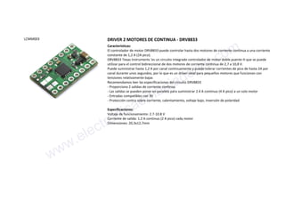 LCMM003 DRIVER 2 MOTORES DE CONTINUA - DRV8833
Características:
El controlador de motor DRV8833 puede controlar hasta dos motores de corriente continua a una corriente
constante de 1,2 A (2A pico).
DRV8833 Texas Instruments 'es un circuito integrado controlador de motor doble puente H que se puede
utilizar para el control bidireccional de dos motores de corriente continua de 2,7 a 10,8 V.
Puede suministrar hasta 1,2 A por canal continuamente y puede tolerar corrientes de pico de hasta 2A por
canal durante unos segundos, por lo que es un driver ideal para pequeños motores que funcionan con
tensiones relativamente bajas
Recomendamos leer las especificaciones del circuito DRV8833
- Proporciona 2 salidas de corriente continua
- Las salidas se pueden poner en paralelo para suministrar 2.4 A continuo (4 A pico) a un solo motor
- Entradas compatibles con 3V
- Protección contra sobre-corriente, calentamiento, voltaje bajo, inversión de polaridad
Especificaciones:
Voltaje de funcionamiento: 2.7-10.8 V
Corriente de salida: 1.2 A continuo (2 A pico) cada motor
Dimensiones: 20,3x12,7mm
www.electronicaembajadores.com
 