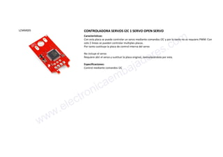 LCMM005 CONTROLADORA SERVOS I2C 1 SERVO OPEN SERVO
Características:
Con esta placa se puede controlar un servo mediante comandos I2C y por lo tanto no se requiere PWM. Con
solo 2 lineas se pueden controlar multiples placas.
Por tanto sustituye la placa de control interna del servo
No incluye el servo
Requiere abri el servo y sustituir la placa original, reemplazándola por esta.
Especificaciones:
Control mediante comandos I2C
www.electronicaembajadores.com
 