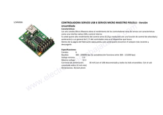 LCMM006 CONTROLADORA SERVOS USB 6 SERVOS MICRO MAESTRO POLOLU - Versión
ensamblada
Características:
Los seis canales Micro Maestro eleva el rendimiento de los controladores serie de servos con características
como una interfaz nativa USB y control interno.
Si usted quiere alto rendimiento del control servo (0.25µs resolución con una función de control de velocidad y
aceleración) o un general de E / S del controlador este es el dispositivo que busca
Dentro de la página del fabricante www.pololu.com usted podrá encontrar el sotware más reciente y
descargarlo
Especificaciones:
Canales: 6
Baudios: 300 - 200000 bps (la autodetección funciona entre 300 - 115200 bps)
Voltaje mínimo: 5 V
Máximo voltaje: 16 V
Corriente de alimenación: 30 mA (con el USB desconectado y todos los leds encendidos. Con el usb
conectado sobre 10 mA más)
Dimensiones: 30,5x21,6mm
www.electronicaembajadores.com
 