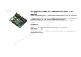 LCMM012 CONTROLADORA SERVOS USB 12 SERVOS MINI MAESTRO POLOLU - Versión
ensamblada
Características:
Los doce canales Mini Maestro eleva el rendimiento de los controladores serie de servos con características
como una interfaz nativa USB y control interno.
Si usted quiere alto rendimiento del control servo (0.25µs resolución con una función de control de velocidad y
aceleración) o un general de E / S del controlador este es el dispositivo que busca
Dentro de la página del fabricante www.pololu.com usted podrá encontrar el sotware más reciente y
descargarlo
Especificaciones:
Canales: 12
Baudios: 300 - 200000 bps (la autodetección funciona entre 300 - 115200 bps)
Voltaje mínimo: 5 V
Máximo voltaje: 16 V
Corriente de alimenación: 40 mA (con el USB desconectado y todos los leds encendidos. Con el usb
conectado sobre 10 mA más)
www.electronicaembajadores.com
 