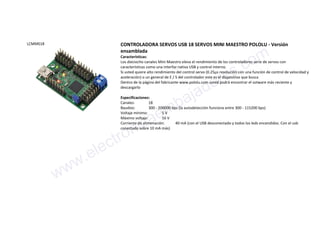 LCMM018 CONTROLADORA SERVOS USB 18 SERVOS MINI MAESTRO POLOLU - Versión
ensamblada
Características:
Los dieciocho canales Mini Maestro eleva el rendimiento de los controladores serie de servos con
características como una interfaz nativa USB y control interno.
Si usted quiere alto rendimiento del control servo (0.25µs resolución con una función de control de velocidad y
aceleración) o un general de E / S del controlador este es el dispositivo que busca
Dentro de la página del fabricante www.pololu.com usted podrá encontrar el sotware más reciente y
descargarlo
Especificaciones:
Canales: 18
Baudios: 300 - 200000 bps (la autodetección funciona entre 300 - 115200 bps)
Voltaje mínimo: 5 V
Máximo voltaje: 16 V
Corriente de alimenación: 40 mA (con el USB desconectado y todos los leds encendidos. Con el usb
conectado sobre 10 mA más)
www.electronicaembajadores.com
 