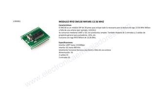 LCRD001 MODULO RFID SM130 MIFARE 13.56 MHZ
Características:
El SM130 es un módulo DIP de 28 pines que incluye todo lo necesario para la lectura de tags 13.56 MHz Mifare
a falta de una antena (por ejemplo: LCA1SLL)
Se comunica mediante UART o I2C con protocolos simples. También dispone de 2 entradas y 2 salidas de
propósito general para pulsadores, LEDs, etc.
Funciona con tags RFID Mifare de 13,56 Mhz
Especificaciones:
Interfaz UART hasta 115200bps
Interfaz I2C hasta 400 KHz
totalmente funcional (lectura y escritura) a falta de una antena
Alimentación: 5V
2 salidas IO
2 entradas IO
www.electronicaembajadores.com
 