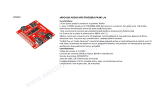 LCSO001 MODULO AUDIO MP3 TRIGGER SPARKFUN
Características:
¿Acaso quiere producir sonidos en su próximo diseño?
La placa LCSO001 basada en el CY8C29466-24SXI de Cypress es su solución. Esta placa tiene 18 entradas
externas que directemante activan 18 pistas mp3 almacendas.
Tiene una ranura de memoria para tarjeta microsd donde se almacenan los ficheros mp3.
Los ficheros de la tarjeta se almacenan en FAT16 o FAT32.
Además cuenta con un puerto serie full-duplex de control mediante el cual podremos disponer de forma
remota de hasta 256 pistas mp3 y tener control también sobre el volumen.
También hay un "modo silencioso", característica que se puede activar a través del puerto de control serie. En
este modo, las entradas de disparo no inician pistas directamente, sino producen un mensaje serie que indica
que factores desencadenantes fueron activados.
Especificaciones:
Voltaje de entrada: 4.5-12VDC
Consumo de corriente: 45mA en reposo, 85mA en reproducción
Sistema de archivos: FAT16/FAT32
Salida de audio: 1/8 "estéreo para auriculares
Entradas de disparo: 3,3-5V, entradas activas bajas con resistencias pull-up
Comunicación: serie duplex, 8N1, 38.4K baudios
www.electronicaembajadores.com
 