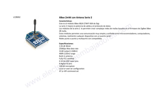 LCZB002 XBee 2mW con Antena Serie 2
Características:
Este es el módulo XBee-XB24 Z7WIT-004 de Digi.
La serie 2 mejora la potencia de salida y el protocolo de datos.
Los módulos de la serie 2 le permiten crear complejas redes de mallas basadas en el firmware de ZigBee XBee
ZB malla.
Estos módulos permiten una comunicación muy simple y confiable entre microcontroladores, computadores,
sistemas, realmente cualquier dispositivo con un puerto serie!
Redes punto a punto y multipunto son compatibles.
Especificaciones:
3.3V @ 40mA
250kbps Max data rate
2mW output (+3dBm)
400ft (120m) range
Built-in antenna
Fully FCC certified
6 10-bit ADC input pins
8 digital IO pins
128-bit encryption
Local or over-air configuration
AT or API command set
www.electronicaembajadores.com
 