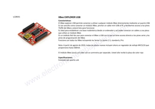 LCZBEX1 XBee EXPLORER USB
Características:
El XBee explorer USB permite conectar y utilizar cualquier módulo XBee directamente mediante un puerto USB.
Es tan sencillo como conectar un módulo XBee, pinchar un cable mini USB al PC y tendremos acceso a los pines
TX/RX del XBee y estará listo para funcionar.
Es ideal para estabelecer una base inalámbrica desde un ordenador y así poder conectar sin cables a una placa
que utilize un módulo XBee.
Es un módulo fácil de usar para conectar el XBee a USB con lo que se tiene acceso directo a los pines serie y los
pines de programación del XBee.
Funciona con todos los XBee incluyendo las Series 1 y Series 2.5, standard y Pro
Nota: A partir de agosto de 2010, todas las placas nuevas incluyen ahora un regulador de voltaje MIC5219 que
proporciona hasta 500mA.
El módulo XBee (azul) y el cable usb se suministra por separado. Usted sólo recibe la placa de color rojo
Especificaciones:
Conexión por puerto usb
www.electronicaembajadores.com
 