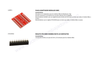 LCZBPC1 PLACA ADAPTADOR MODULOS XBEE
Características:
Esta placa es un adaptadora para los módulos XBee de MaxStream, Digi.
Permite conectarse a una board al ser los pines salientes de 0,1 pulgadas.
Recomendamos también usar una regleta de pines hembra de 2mm para no tener que soldar el módulo XBee a
la placa.
Recomendamos usar la regleta CTO1H2R10 para no tener que soldar el módulo XBee a la placa
CTO1H2R10 REGLETA PIN 2MM HEMBRA RECTA 10 CONTACTOS
Características:
Tira de pines hembra con paso de 2mm y 10 contactos para los módulos XBee
www.electronicaembajadores.com
 