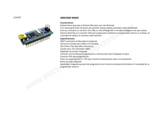 LCA1007 ARDUINO NANO
Características:
Arduino Nano igual que el Arduino Mini pero aún más diminuto.
Es la nueva generación de placas que permite realizar rápidos prototipos sobre protoboard
Ésta vez, incorpora un conector mini USB, un chip ATMega328, 2 entradas analógicas más que la placa
Arduino Diecimila y un conector ICSP para programarlo mediante un programador externo si se desea, sin
necesidad de cablear el contector externamente.
Especificaciones:
RESET automatico al descargar el programa
LED azul en la base para indicar el encendido
LED Verder (TX), Rojo (RX) y Naranja (L)
Jumper para +5V conectado a AREF
Regulador de tensión integrado
Conector mini-B USB para programación y comunicación série integrado en placa
Conector ICSP para programación
Pines con espaciado de 0.1" DIP para insertarlo directamente sobre una protoboard
Boton de reset integrado
Bootloader integrado que permite programarlo con el entorno de desarrollo Arduino sin necesidad de un
programador externo
www.electronicaembajadores.com
 