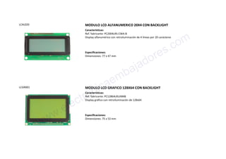 LCAL020 MODULO LCD ALFANUMERICO 20X4 CON BACKLIGHT
Características:
Ref. fabricante: PC2004LRS-CWA-B
Display alfanumérico con retroiluminación de 4 líneas por 20 carácteres
Especificaciones:
Dimensiones: 77 x 47 mm
LCGR001 MODULO LCD GRAFICO 128X64 CON BACKLIGHT
Características:
Ref. fabricante: PC12864LRUJNNB
Display gráfico con retroiluminación de 128x64
Especificaciones:
Dimensiones: 75 x 53 mm
www.electronicaembajadores.com
 