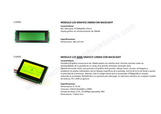 LCGR002 MODULO LCD GRAFICO 240X64 SIN BACKLIGHT
Características:
Ref. fabricante: PC24064ARU-AYA-G
Display gráfico sin retroiluminación de 240x64
Especificaciones:
Dimensiones: 180 x 65 mm
LCGR002 MODULO LCD SERIE GRAFICO 128X64 CON BACKLIGHT
Características:
Pantalla LCD gráfica monocromo de 128x64 píxeles con interfaz série. Permite controlar todas las
funcionalidades de la pantalla de un modo muy sencillo utilizando comandos série.
Además de escribir texto, esta pantalla LCD gráfica série permite dibujar líneas, círculos, rectángulos y
establecer los píxeles individuales, borrar bloques específicos de la pantalla, control de la luz de fondo y ajustar
la velocidad de transmisión. Además, todo el código fuente para el procesador ATMega168 se compila
utilizando el compilador WinAVR libre y es gratuito para descargar. Es ideal para utilizarla con cualquier modelo
de Arduino, PIC o AVR en general.
Especificaciones:
Alimentación: 6–7V DC
Consumo: 220mA (backlight a 100%)
Entrada de datos: 0-5V, 115200bps (ajustable), 8N1
Dimensiones: 7,6x5x1.5cm
www.electronicaembajadores.com
 