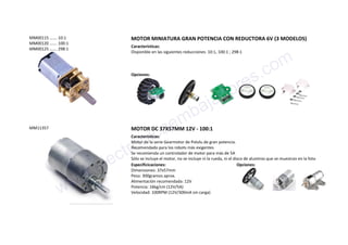 MM00115 ……. 10:1
MM00120 ……. 100:1
MM00125 ……. 298:1
MOTOR MINIATURA GRAN POTENCIA CON REDUCTORA 6V (3 MODELOS)
Características:
Disponible en las siguientes reducciones: 10:1, 100:1 ; 298:1
Opciones:
MM11357 MOTOR DC 37X57MM 12V - 100:1
Características:
Motor de la serie Gearmotor de Pololu de gran potencia.
Recomendado para los robots más exigentes
Se recomienda un controlador de motor para más de 5A
Sólo se incluye el motor, no se incluye ni la rueda, ni el disco de aluminio que se muestran en la foto
Especificicaciones:
Dimensiones: 37x57mm
Peso: 300gramos aprox.
Alimentación recomendada: 12V
Potencia: 16kg/cm (12V/5A)
Velocidad: 100RPM (12V/300mA sin carga)
Opciones:
www.electronicaembajadores.com
 