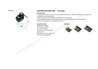 MMSV001 SERVOMOTOR MINIATURA - HD-1160A
Características:
El módulo Micro Servo es un servo de alta calidad miniatura con el conector estándar de 3 pines para ser
conectado en la placa del sensor.
La mejor opción para añadir Robótica y Mecatrónica en el proyecto.
Los servos están compuestos de un motor eléctrico unido mecánicamente a un potenciómetro.
Arduino controla el servo con la Biblioteca del servo.
Especificicaciones:
Modulación analógica
Par de 6V (2,7 kg-cm)
Par a 4,8V (2.0 kg·cm)
Velocidad a 4,8V: 0.12 sec/60°
17 g de peso
Dimensiones: 28 x 13.2 x 29.6 mm
La rotación de ángulo 180 °
Opciones:
www.electronicaembajadores.com
 
