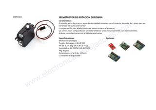 MMSV002 SERVOMOTOR DE ROTACION CONTINUA
Características:
El módulo Micro Servo es un servo de alta calidad miniatura con el conector estándar de 3 pines para ser
conectado en la placa del sensor.
La mejor opción para añadir Robótica y Mecatrónica en el proyecto.
Los servos están compuestos de un motor eléctrico unido mecánicamente a un potenciómetro.
Arduino controla el servo con la Biblioteca del servo.
Especificicaciones:
Modulación analógica
Tensión de trabajo: 4.8-6.0 VDC
Par de 3.3-4.8 kg-cm (4.8-6.0 VDC)
Velocidad de 60-70RPM (4.8-6.0VDC)
44 g de peso
Dimensiones: 42 x 39.5 x 22.5mm
La rotación de ángulo 360 °
Opciones:
www.electronicaembajadores.com
 