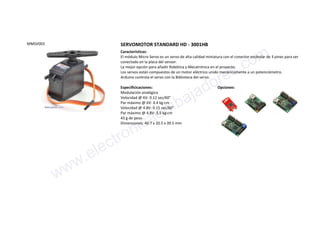 MMSV003 SERVOMOTOR STANDARD HD - 3001HB
Características:
El módulo Micro Servo es un servo de alta calidad miniatura con el conector estándar de 3 pines para ser
conectado en la placa del sensor.
La mejor opción para añadir Robótica y Mecatrónica en el proyecto.
Los servos están compuestos de un motor eléctrico unido mecánicamente a un potenciómetro.
Arduino controla el servo con la Biblioteca del servo.
Especificicaciones:
Modulación analógica
Velocidad @ 6V: 0.12 sec/60°
Par máximo @ 6V: 4.4 kg·cm
Velocidad @ 4.8V: 0.15 sec/60°
Par máximo @ 4.8V: 3.5 kg·cm
43 g de peso
Dimensiones: 40.7 x 20.5 x 39.5 mm
Opciones:
www.electronicaembajadores.com
 