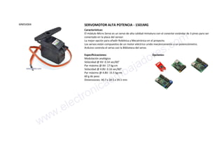 MMSV004 SERVOMOTOR ALTA POTENCIA - 1501MG
Características:
El módulo Micro Servo es un servo de alta calidad miniatura con el conector estándar de 3 pines para ser
conectado en la placa del sensor.
La mejor opción para añadir Robótica y Mecatrónica en el proyecto.
Los servos están compuestos de un motor eléctrico unido mecánicamente a un potenciómetro.
Arduino controla el servo con la Biblioteca del servo.
Especificicaciones:
Modulación analógica
Velocidad @ 6V: 0.14 sec/60°
Par máximo @ 6V: 17 kg·cm
Velocidad @ 4.8V: 0.16 sec/60°
Par máximo @ 4.8V: 15.5 kg·cm
60 g de peso
Dimensiones: 40.7 x 20.5 x 39.5 mm
Opciones:
www.electronicaembajadores.com
 