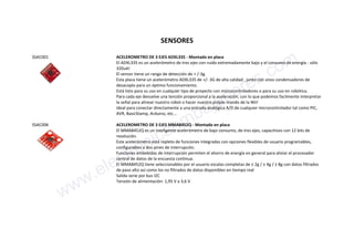 SENSORES
SSAC001 ACELEROMETRO DE 3 EJES ADXL335 - Montado en placa
El ADXL335 es un acelerómetro de tres ejes con ruido extremadamente bajo y el consumo de energía - sólo
320uA!
El sensor tiene un rango de detección de + /-3g.
Esta placa tiene un acelerómetro ADXL335 de +/- 3G de alta calidad , junto con unos condensadores de
desacoplo para un óptimo funcionamiento.
Está listo para su uso en cualquier tipo de proyecto con microcontroladores o para su uso en robótica.
Para cada eje devuelve una tensión proporcional a la aceleración, con lo que podemos facilmente interpretar
la señal para alinear nuestro robot o hacer nuestro própio mando de la Wii!
Ideal para conectar directamente a una entrada analógica A/D de cualquier microcontrolador tal como PIC,
AVR, BasicStamp, Arduino, etc...
SSAC006 ACELEROMETRO DE 3 EJES MMA8452Q - Montado en placa
El MMA8452Q es un inteligente acelerómetro de bajo consumo, de tres ejes, capacitivos con 12 bits de
resolución.
Este acelerómetro está repleto de funciones integradas con opciones flexibles de usuario programables,
configurables a dos pines de interrupción.
Funciones embebidas de interrupción permiten el ahorro de energía en general para aliviar el procesador
central de datos de la encuesta continua.
El MMA8452Q tiene seleccionables por el usuario escalas completas de ± 2g / ± 4g / ± 8g con datos filtrados
de paso alto así como los no filtrados de datos disponibles en tiempo real
Salida serie por bus I2C
Tensión de alimentación: 1,95 V a 3,6 V
www.electronicaembajadores.com
 