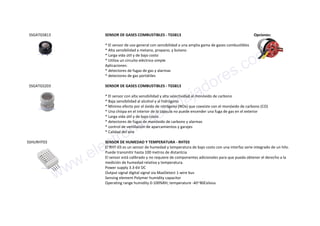SSGATGS813 SENSOR DE GASES COMBUSTIBLES - TGS813
* El sensor de uso general con sensibilidad a una amplia gama de gases combustibles
* Alta sensibilidad a metano, propano, y butano
* Larga vida útil y de bajo costo
* Utiliza un circuito eléctrico simple
Aplicaciones:
* detectores de fugas de gas y alarmas
* detectores de gas portátiles
Opciones:
SSGATGS203 SENSOR DE GASES COMBUSTIBLES - TGS813
* El sensor con alta sensibilidad y alta selectividad al monóxido de carbono
* Baja sensibilidad al alcohol y al hidrógeno
* Mínimo efecto por el óxido de nitrógeno (NOx) que coexiste con el monóxido de carbono (CO)
* Una chispa en el interior de la cápsula no puede encender una fuga de gas en el exterior
* Larga vida útil y de bajo costo
* detectores de fugas de monóxido de carbono y alarmas
* control de ventilación de aparcamientos y garajes
* Calidad del aire
SSHURHT03 SENSOR DE HUMEDAD Y TEMPERATURA - RHT03
El RHT-03 es un sensor de humedad y temperatura de bajo costo con una interfaz serie integrado de un hilo.
Puede transmitir hasta 100 metros de distantcia
El sensor está calibrado y no requiere de componentes adicionales para que pueda obtener el derecho a la
medición de humedad relativa y temperatura.
Power supply 3.3-6V DC
Output signal digital signal via MaxDetect 1-wire bus
Sensing element Polymer humidity capacitor
Operating range humidity 0-100%RH; temperature -40~80Celsius
www.electronicaembajadores.com
 