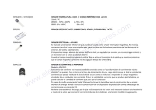 SSTELM35 – SSTELM335 SENSOR TEMPERATURA LM35 / SENSOR TEMPERATURA LM335
10mV / ºC
LM335: -40ºC a 100ºC 2,73V a 0ºC
LM35: 0º a 100ºC 0V a 0ºC
SSPZ001 SENSOR PIEZOELECTRICO - VIBRACIONES, GOLPES, FLEXIBILIDAD, TACTO
SSMGH01 SENSOR EFECTO HALL - US1881
Se trata de un sensor de efecto hall que puede ser usado como simple interruptor magnético. No maneja
corrientes tan altas como una ampolla reed, pero no tiene las limitaciones mecánicas de las láminas de la
anterior, del vidrio, o del tamaño.
El dispositivo integra además del sensor de Efecto Hall, un regulador de tensión, un circuito trigger schmitt y
un transistor con la salida a colector abierto
Cuando el campo manético supera el umbral Bop se activa el transistor de la salida y se mantiene mientras
que el campo magnético presente no decaiga por debajo del umbral Brp
SSMGC10 SENSOR DE CORRIENTE 10 AMPERIOS
Modelo: ASM-010
Este sensor de corriente no invasiva (también conocido como un "transformador de corriente de núcleo
dividido") se pueden fijar en torno a la línea de alimentación de una carga eléctrica que le dirá la cantidad de
corriente que pasa a través de él. Esto lo hace actuar como un inductor y responder al campo magnético
alrededor de un conductor con corriente. Al leer la cantidad de corriente que se produce por la bobina, se
puede calcular la cantidad de corriente que pasa por el conductor.
Es capaz de medir una carga de hasta 10 amperios lo que lo hace ideal para la construcción de su propio
monitor de energía de red ó incluso la construcción de un dispositivo de protección contra sobrecargas de
corriente para una carga de CA
No tiene una resistencia de carga, por lo que en la mayoría de los casos será necesario colocar una resistencia
a través de la salida para convertir corriente inducida de la bobina a una tensión medible muy pequeña.
www.electronicaembajadores.com
 
