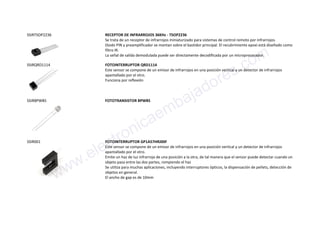SSIRTSOP2236 RECEPTOR DE INFRARROJOS 36KHz - TSOP2236
Se trata de un receptor de infrarrojos miniaturizado para sistemas de control remoto por infrarrojos.
Diodo PIN y preamplificador se montan sobre el bastidor principal. El recubrimiento epoxi está diseñado como
filtro IR.
La señal de salida demodulada puede ser directamente decodificada por un microprocesador.
SSIRQRD1114 FOTOINTERRUPTOR QRD1114
Este sensor se compone de un emisor de infrarrojos en una posición vertical y un detector de infrarrojos
apantallado por el otro.
Funciona por reflexión
SSIRBPW85 FOTOTRANSISTOR BPW85
SSIR001 FOTOINTERRUPTOR GP1A57HRJ00F
Este sensor se compone de un emisor de infrarrojos en una posición vertical y un detector de infrarrojos
apantallado por el otro.
Emite un haz de luz infrarroja de una posición a la otra, de tal manera que el sensor puede detectar cuando un
objeto pasa entre las dos partes, rompiendo el haz
Se utiliza para muchas aplicaciones, incluyendo interruptores ópticos, la dispensación de pellets, detección de
objetos en general.
El ancho de gap es de 10mmwww.electronicaembajadores.com
 