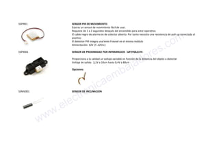 SSPIR01 SENSOR PIR DE MOVIMIENTO
Este es un sensor de movimiento fácil de usar.
Requiere de 1 a 2 segundos después del encendido para estar operativo.
El cable negro de alarma es de colector abierto. Por tanto necesita una resistencia de pull-up conectada al
positivo
El detector PIR integra una lente Fresnel en el mismo módulo
Alimentación: 12V (7..12Vcc)
SSPX001 SENSOR DE PROXIMIDAD POR INFRARROJOS - GP2Y0A21YK
Proporciona a la salidad un voltaje variable en función de la distancia del objeto a detectar
Voltaje de salida: 3,1V a 10cm hasta 0,4V a 80cm
Opciones:
SSMV001 SENSOR DE INCLINACION
www.electronicaembajadores.com
 