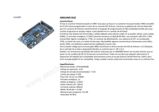 LCA1009 ARDUINO DUE
Características:
El Due es el primer Arduino basado en ARM. Esta placa se basa en un potente microcontrolador ARM CortexM3
de 32 bits hecho programable a través de la conocida IDE Arduino. Aumenta la potencia de cálculo disponible
para los usuarios de Arduino mantenimiento el lenguaje de programación lo más compatible posible para que
muchos programas se puedan migrar a esta plataforma en cuestión de minutos!
El Arduino Due dispone de 54 entradas / salidas digitales pines (de los cuales 12 se pueden utilizar como salidas
PWM), 12 entradas analógicas, 4 UARTs (puertas seriales), un reloj de 84 MHz, una conexión USB-OTG, 2 DAC
(convertidor digital a analógico), 2 TWI, un conector de alimentación, una cabecera de SPI, un encabezado
JTAG, un botón de reset y un botón de borrado. Hay también algunas características interesantes como DACs,
Audio, DMA, una biblioteca experimental multitarea y mucho más.
Para compilar código para el procesador ARM, necesitarás la última versión del IDE de Arduino: v1.5 (Después
de un período de prueba y depuración de ésta se sustituirá por la IDE 1.0.1)
Debido a las limitaciones de tensión del sistema impuestas por la SAM3X8E Atmel, los escudos Arduino que se
basan en los modelos de 5V no funcionará correctamente. Todos los escudos que apliquen plenamente la
disposición R3 Arduino son compatibles directamente (como el escudo Arduino Shield Ethernet y WiFi), pero
otros escudos podría no ser compatible. Tenga cuidado cuando usted está conectando cosas en su Arduino Due
Especificaciones:
Microcontrolador: AT91SAM3X8E
Voltaje de operación: 3,3V
Voltaje de entrada (recomendado): 7-12V
Límites de voltaje: 6-20V
Pines I/O: 54 (12 con PWM)
Entradas analógicas: 12
Salidas analógicas: 2 (DAC)
Salida máxima I/O: 130mA
Corriente máxima: 800mA
SRAM: 96 KB (64 + 32 KB)
Memoria para programa: 512 KB
Velocidad: 84 MHz
www.electronicaembajadores.com
 