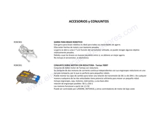 ACCESORIOS y CONJUNTOS
ROBCB01 GARRA PARA BRAZO ROBOTICO
Este garra para brazo robótico es ideal para todas sus necesidades de agarre.
Ellos están hechos de metal y son bastante pesados.
La garra se abre a unas 2 "y en función del servomotor utilizado, se puede recoger algunos objetos
relativamente pesados.
Debido a que los brazos se mueven paralelos entre sí, se obtiene un mejor agarre.
No incluye el servomotor, ni electrónica
ROBC001 CONJUNTO DOBLE MOTOR CON REDUCTORA - Tamiya 70097
Conjunto de doble motor de Tamiya con reductora.
Se compone de dos motores de corriente continua independientes con sus engranajes reductores en una
carcasa compacta, por lo que es perfecto para pequeños robots.
Puede montar las cajas de cambio para tener una relación de transmisión de 58:1 o de 204:1. De cualquier
manera cualquiera de las dos velocidades tiene potencia suficiente para mover un pequeño robot.
Incluye engranajes, caja, motores, lubricantes, y una llave allen
relación de engranajes posibles: 58:1 y 203:1
Los motores funcionan a partir de 1,5-3V
Puede ser controlado por L293DNE, SN754410, y otros controladores de motor de bajo coste
www.electronicaembajadores.com
 