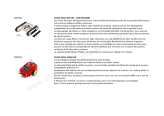 ROBT002 CHASIS DAGU ROVER 5 - CON ENCODERS
Este chasis de orugas de Dagu Electronics es una base ideal para la construcción de un pequeño robot tanque-
como vehículo radiocontrolado o autónomo.
El chasis incluye un soporte de batería y dos motores de corriente continua, con un tren de propulsión
independiente y un codificador de cuadratura para cada banda de rodamiento, por lo que todo lo que
necesita agregar para hacer un robot completo es un controlador del robot y de los sensores de su elección.
Un mecanismo único permite configurar la distancia del chasis mediante el ajuste del ángulo de los conjuntos
de caja de cambios.
Los chasis de orugas Rover 5, hechos por Dagu Electronics, son una plataforma de robot duradero con las
pisadas de oruga que permiten pasar por encima de muchos tipos de superficies y terrenos irregulares.
Todo lo que necesita para obtener el chasis móvil es un controlador de robot o controlador de motor para
accionar los dos motores incorporados de corriente contínua, que funcionan con el soporte de la batería
incluída de 6 AA (pilas AA no incluidas).
Un pequeño destornillador Phillips y una llave Allen se incluyen para trabajar con el chasis.
ROBT003 CHASIS DAGU MAGICIAN
El chasis Magician (Mago) es la última plataforma robot de Dagu.
Cuenta con dos motorreductores con ruedas de 65mm y una rueda trasera.
Las placas del chasis son de acrílico y cuentan con una amplia variedad de orificios de montaje para sensores,
controladores, potencia, etc.
Simplemente atornillar las dos pre-cortadas plataformas juntas, adjuntar los motores y las ruedas y añadir su
controlador de robótica favorito.
Este kit incluye todas las partes necesarias para montar el chasis, así como un portapilas 4xAA con el jack de
alimentación.
El Arduino Uno, el shield y el sensor no estás incluídos, pero sí los motoreductores y el portapilas.
Nota: El chasis requiere montaje pero tiene instrucciones detalladas.
www.electronicaembajadores.com
 