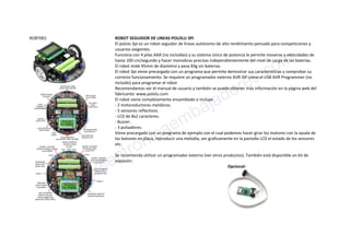 ROBT001 ROBOT SEGUIDOR DE LINEAS POLOLU 3PI
El pololu 3pi es un robot seguidor de lineas autónomo de alto rendimiento pensado para competiciones y
usuarios exigentes.
Funciona con 4 pilas AAA (no incluidas) y su sistema único de potencia le permite moverse a velocidades de
hasta 100 cm/segundo y hacer maniobras precisas independientemente del nivel de carga de las baterías.
El robot mide 95mm de diametro y pesa 83g sin baterias.
El robot 3pi viene precargado con un programa que permite demostrar sus características y comprobar su
correcto funcionamiento. Se requiere un programador externo AVR ISP como el USB AVR Programmer (no
incluido) para programar el robot
Recomendamos ver el manual de usuario y también se puede obtener más información en la página web del
fabricante: www.pololu.com
El robot viene completamente ensamblado e incluye:
- 2 motoreductores metálicos.
- 5 sensores reflectivos.
- LCD de 8x2 caracteres.
- Buzzer.
- 3 pulsadores.
Viene precargado con un programa de ejemplo con el cual podemos hacer girar los motores con la ayuda de
los botones en placa, reproducir una melodía, ver graficamente en la pantalla LCD el estado de los sensores
etc.
Se recomienda utilizar un programador externo (ver otros productos). También está disponible un kit de
expasión:
Opcional:
www.electronicaembajadores.com
 