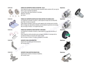 ROBCS06 PAREJA DE SOPORTES PARA EJE MOTOR - 6mm
Éste soporte de eje universal permite montarlo sobre motores DC con eje de
6mm o para montaje de piñones
Incluye llave allen para facilitar el montaje.
Material: aluminio
Eje: 6mm
Opciones:
ROBCS01 PAREJA DE SOPORTES METÁLICOS PARA MOTOR 37D (MM11357)
Los soportes se venden en pares, y cada soporte incluye seis tornillos M3
para fijar el motor al soporte.
Cada soporte también cuenta con siete agujeros de montaje para tornillos
M3 a lo largo de cada borde, dándole una variedad de opciones de montaje.
No se incluye el motor, ni el soporte de disco
Opciones:
ROBCS02 PAREJA DE SOPORTES PARA MOTOR Y ENCODER
Los soportes se venden en pares, y cada soporte incluye dos tornillos y 2
tuercas
Estos soportes están pensados para proteger y facilitar el montaje de los
encoder de Pololu al conjunto de motor-rueda
No se incluye el motor, la rueda, y tampoco el encoder
Opciones:
ROBCS08 SOPORTE PARA SERVOMOTOR
Soporte de escuadra para servomotores
No incluye servo
Opciones:
ROBCS09 SOPORTE PARA MOTOR MINIATURA
Soporte para motores miniatura metálicos.
No incluye motor
Opciones:www.electronicaembajadores.com
 