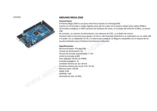 LCA1010 ARDUINO MEGA 2560
Características:
El Arduino Mega 2560 es una placa electrónica basada en el Atmega2560
Cuenta con 54 entradas / salidas digitales pines (de los cuales 14 se pueden utilizar como salidas PWM) y
16 entradas analógicas, 4 UARTs (puertos de hardware de serie), un oscilador de cristal de 16 MHz, un puerto
USB
de conexión, un conector de alimentación, una cabecera de ICSP, . y un botón de reinicio
Contiene todo lo necesario para apoyar a la micro, sólo tiene que conectarlo a un ordenador con un cable USB
o el poder con un adaptador AC-DC o la batería para empezar. La Mega es compatible con la mayoría de los
escudos diseñados para el Arduino Duemilanove o Diecimila
Especificaciones:
Microcontrolador: ATmega2560
Tensión de alimentación: 5V
Tensión de entrada recomendada: 7-12V
Límite de entrada: 6-20V
Pines digitales: 54 (14 con PWM)
Entradas analógicas: 16
Corriente máxima por pin: 40 mA
Corriente máxima para el pin 3.3V: 50 mA
Memoria flash: 256 KB
SRAM: 8 KB
EEPROM: 4 KB
Velocidad de reloj: 16 MHz
www.electronicaembajadores.com
 