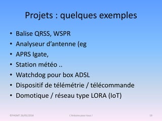 Projets : quelques exemples
• Balise QRSS, WSPR
• Analyseur d’antenne (eg
• APRS Igate,
• Station météo ..
• Watchdog pour box ADSL
• Dispositif de télémétrie / télécommande
• Domotique / réseau type LORA (IoT)
©F4GMT 26/05/2018 L'Arduino pour tous ! 19
 