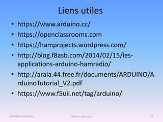 Liens utiles
©F4GMT 26/05/2018 L'Arduino pour tous ! 21
• https://www.arduino.cc/
• https://openclassrooms.com
• https://hamprojects.wordpress.com/
• http://blog.f8asb.com/2014/02/15/les-
applications-arduino-hamradio/
• http://arala.44.free.fr/documents/ARDUINO/A
rduinoTutorial_V2.pdf
• https://www.f5uii.net/tag/arduino/
 