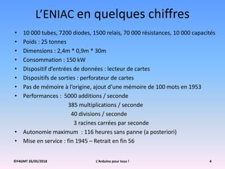 ©F4GMT 26/05/2018 L'Arduino pour tous ! 4
L’ENIAC en quelques chiffres
• 10 000 tubes, 7200 diodes, 1500 relais, 70 000 résistances, 10 000 capacités
• Poids : 25 tonnes
• Dimensions : 2,4m * 0,9m * 30m
• Consommation : 150 kW
• Dispositif d’entrées de données : lecteur de cartes
• Dispositifs de sorties : perforateur de cartes
• Pas de mémoire à l’origine, ajout d’une mémoire de 100 mots en 1953
• Performances : 5000 additions / seconde
385 multiplications / seconde
40 divisions / seconde
3 racines carrées par seconde
• Autonomie maximum : 116 heures sans panne (a posteriori)
• Mise en service : fin 1945 – Retrait en fin 56
 