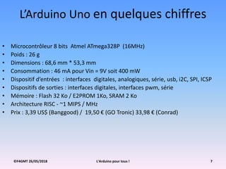©F4GMT 26/05/2018 L'Arduino pour tous ! 7
L’Arduino Uno en quelques chiffres
• Microcontrôleur 8 bits Atmel ATmega328P (16MHz)
• Poids : 26 g
• Dimensions : 68,6 mm * 53,3 mm
• Consommation : 46 mA pour Vin = 9V soit 400 mW
• Dispositif d’entrées : interfaces digitales, analogiques, série, usb, i2C, SPI, ICSP
• Dispositifs de sorties : interfaces digitales, interfaces pwm, série
• Mémoire : Flash 32 Ko / E2PROM 1Ko, SRAM 2 Ko
• Architecture RISC - ~1 MIPS / MHz
• Prix : 3,39 US$ (Banggood) / 19,50 € (GO Tronic) 33,98 € (Conrad)
 
