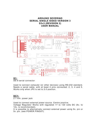 ARDUINO SEVERINO
                SERIAL SINGLE SIDED VERSION 3
                       S3v3 (REVISION 2)
                        USER MANUAL




X1:
DE-9 serial connector

Used to connect computer (or other devices) using RS -232 standard.
Needs a serial cable, with at least 4 pins connected: 2, 3, 4 and 5.
Works only when JP0 is set to 2-3 position.


DC1:
2.1 mm. power jack

Used to connect external power source. Centre positive.
Voltage Regulator Works with regulated +7 to +20 volts DC (9v. to
12v. is recommended).
It is possible to alternatively connect external power using 9v. pin or
5v. pin. (see POWER PINOUT)
 