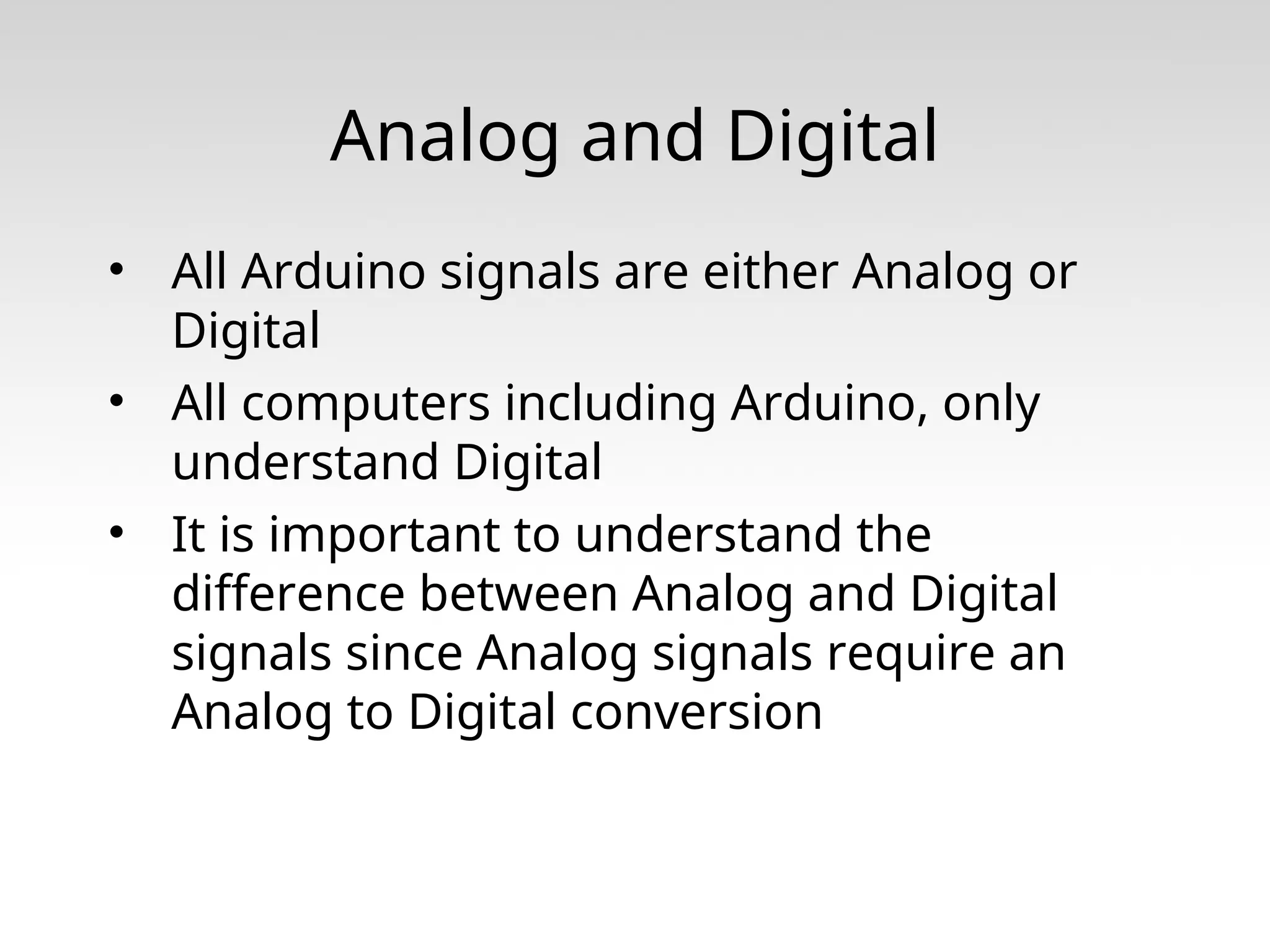 Analog and Digital • All Arduino signals are either Analog or Digital • All computers including Arduino, only understand Digital • It is important to understand the difference between Analog and Digital signals since Analog signals require an Analog to Digital conversion 