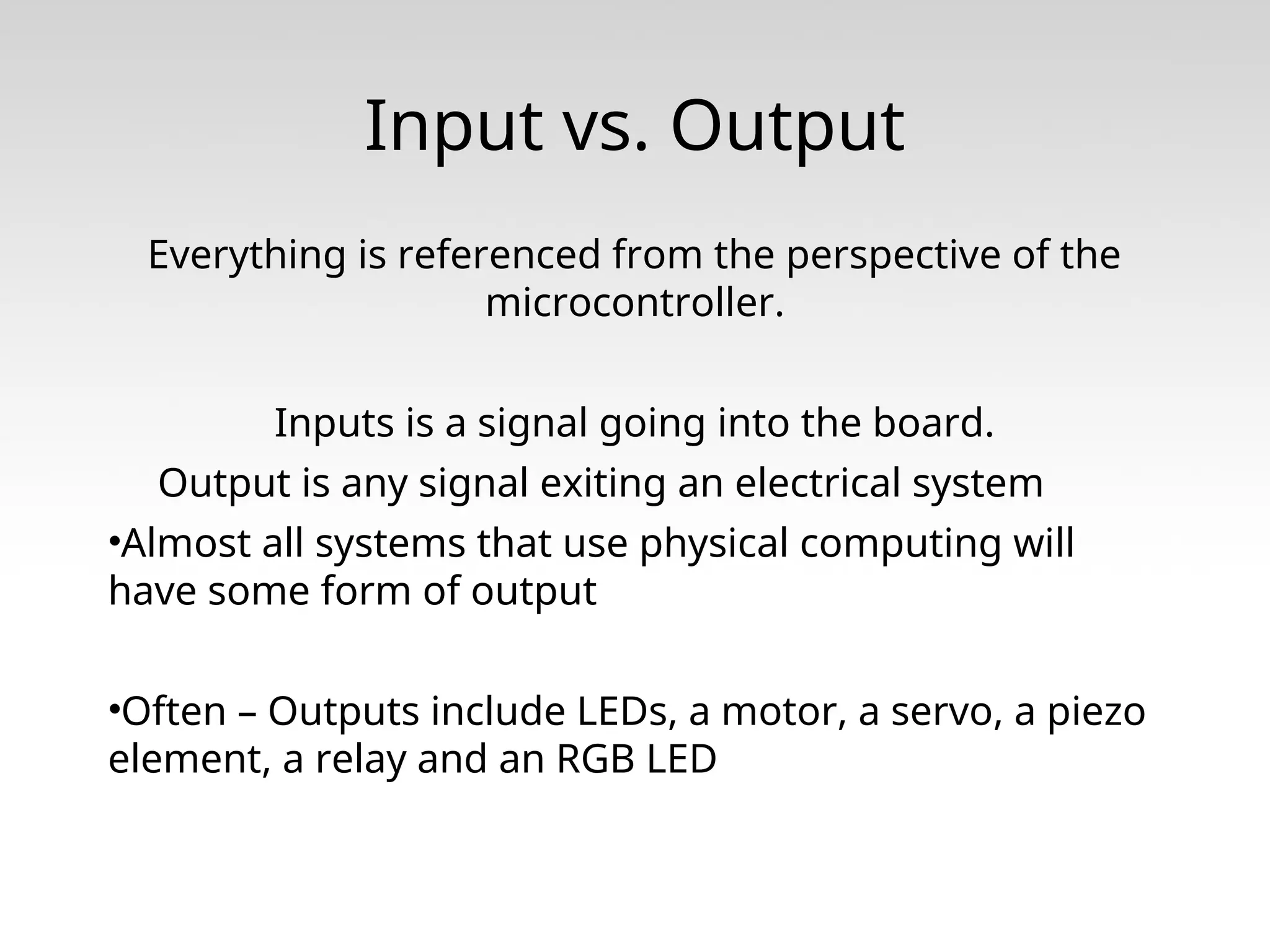 Input vs. Output Everything is referenced from the perspective of the microcontroller. Inputs is a signal going into the board. Output is any signal exiting an electrical system •Almost all systems that use physical computing will have some form of output •Often – Outputs include LEDs, a motor, a servo, a piezo element, a relay and an RGB LED 
