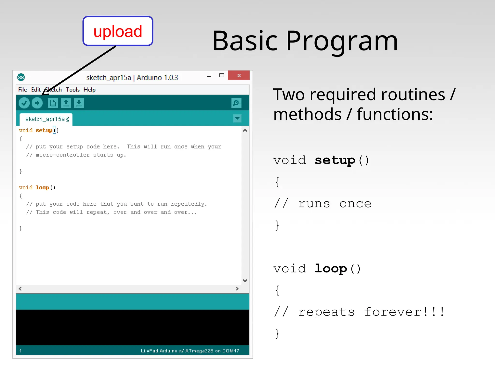 Basic Program Two required routines / methods / functions: void setup() { // runs once } void loop() { // repeats forever!!! } upload 