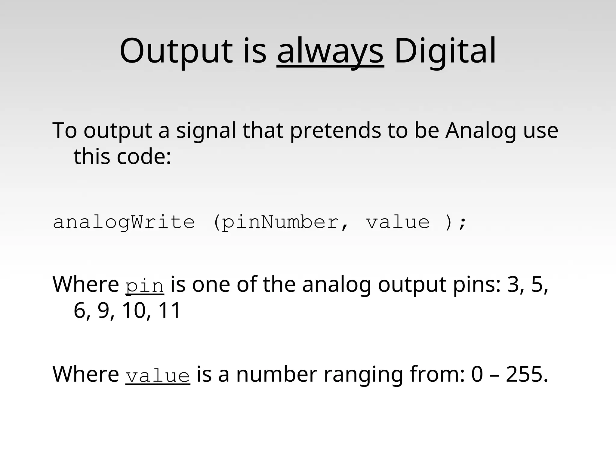 Output is always Digital To output a signal that pretends to be Analog use this code: analogWrite (pinNumber, value ); Where pin is one of the analog output pins: 3, 5, 6, 9, 10, 11 Where value is a number ranging from: 0 – 255. 
