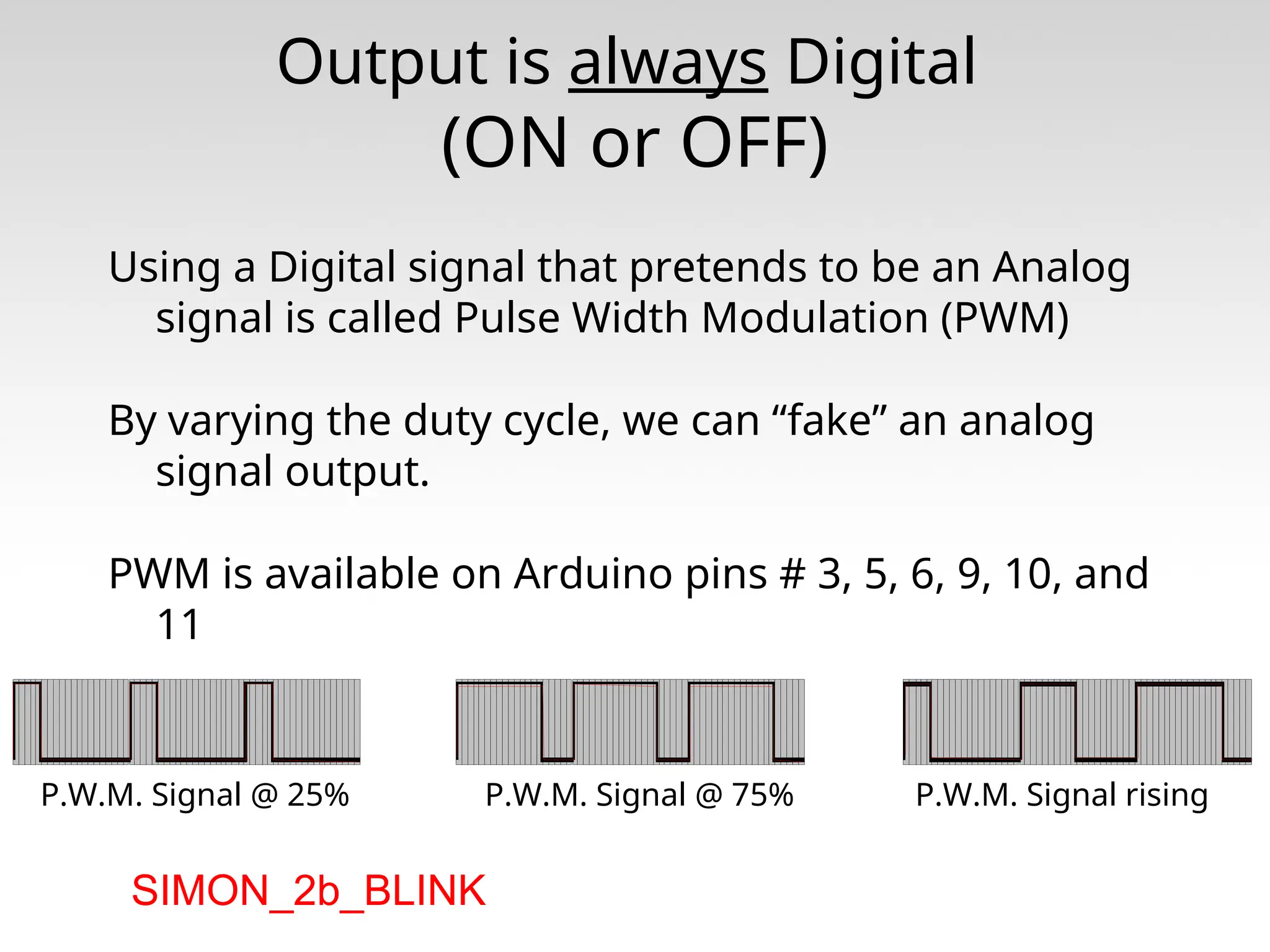 Output is always Digital (ON or OFF) Using a Digital signal that pretends to be an Analog signal is called Pulse Width Modulation (PWM) By varying the duty cycle, we can “fake” an analog signal output. PWM is available on Arduino pins # 3, 5, 6, 9, 10, and 11 P.W.M. Signal @ 25% P.W.M. Signal @ 75% P.W.M. Signal rising SIMON_2b_BLINK 
