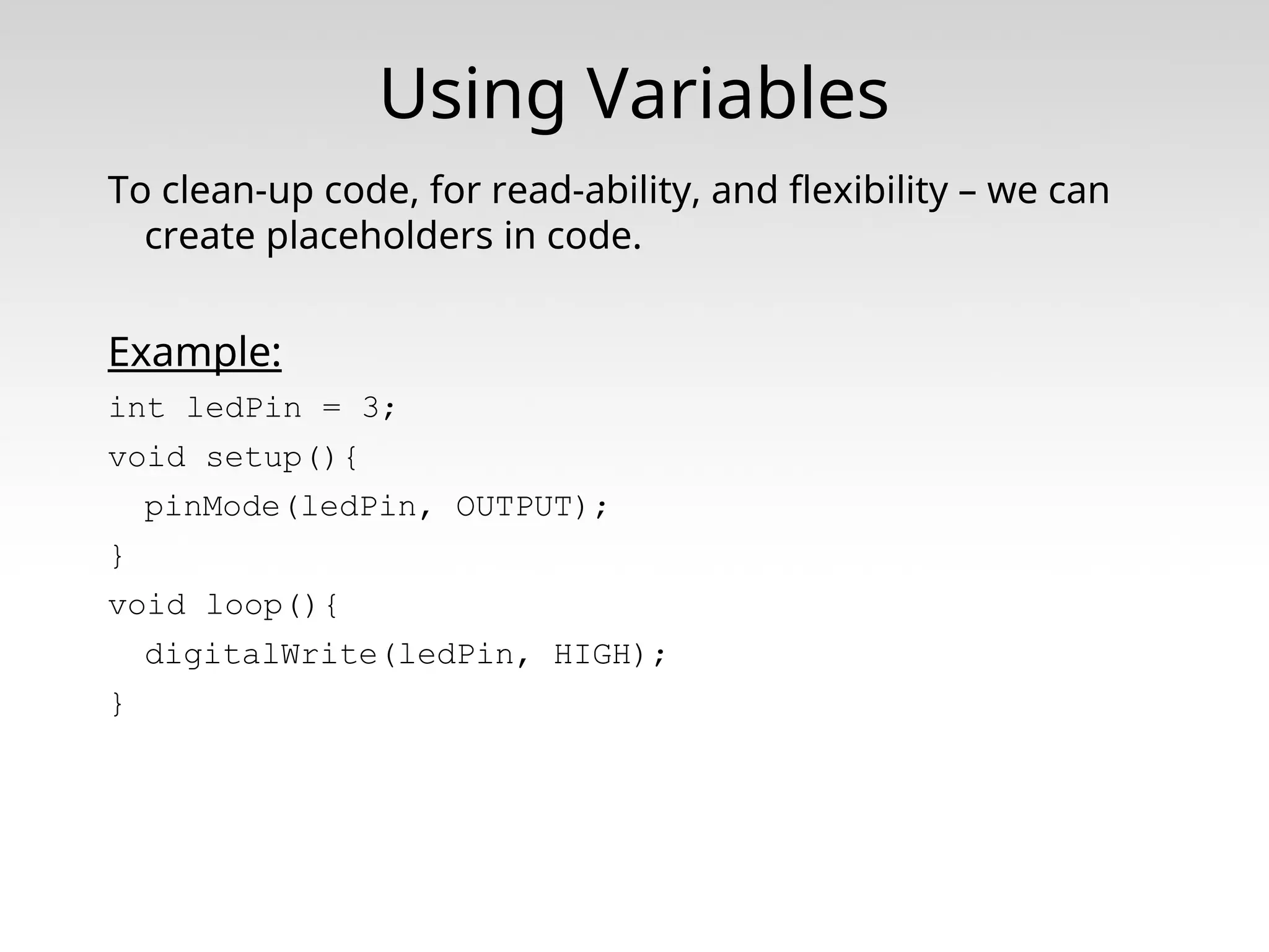 Using Variables To clean-up code, for read-ability, and flexibility – we can create placeholders in code. Example: int ledPin = 3; void setup(){ pinMode(ledPin, OUTPUT); } void loop(){ digitalWrite(ledPin, HIGH); } 