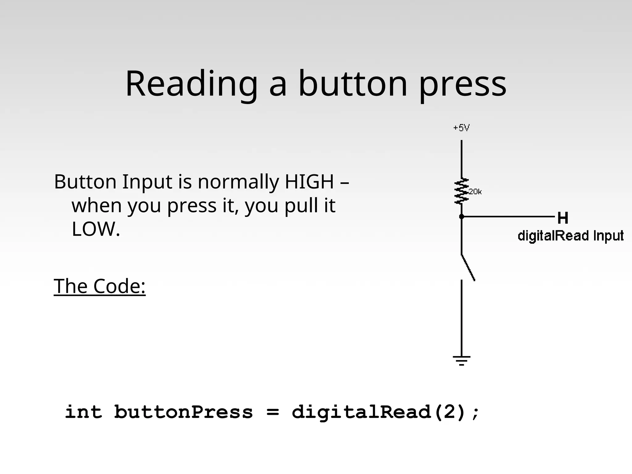 Reading a button press Button Input is normally HIGH – when you press it, you pull it LOW. The Code: int buttonPress = digitalRead(2); 