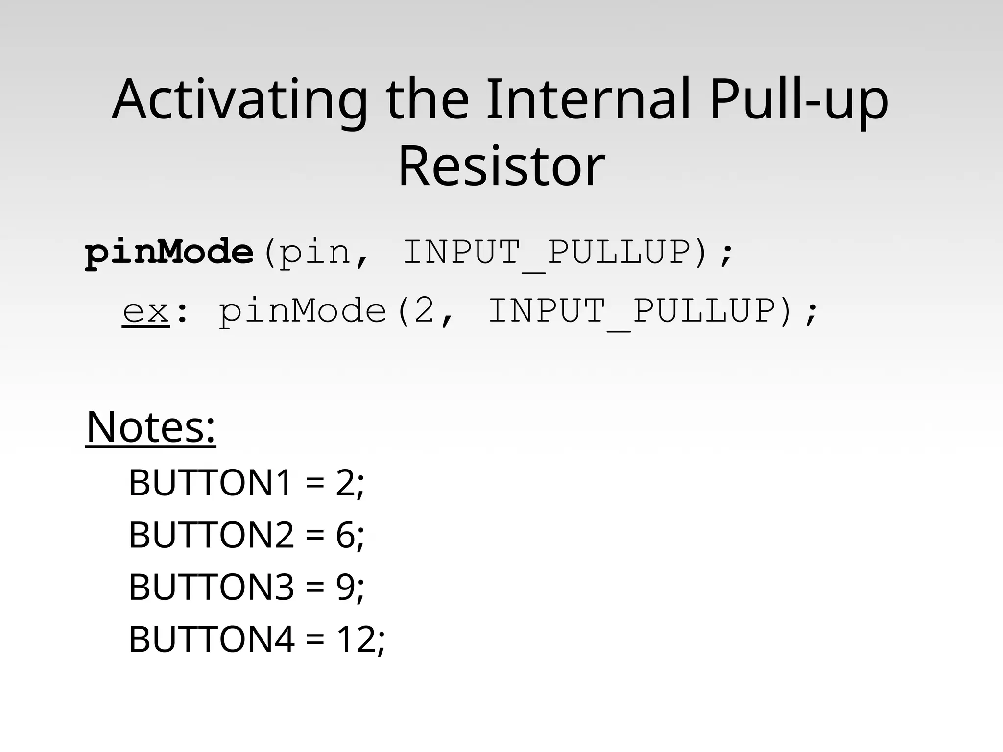 Activating the Internal Pull-up Resistor pinMode(pin, INPUT_PULLUP); ex: pinMode(2, INPUT_PULLUP); Notes: BUTTON1 = 2; BUTTON2 = 6; BUTTON3 = 9; BUTTON4 = 12; 