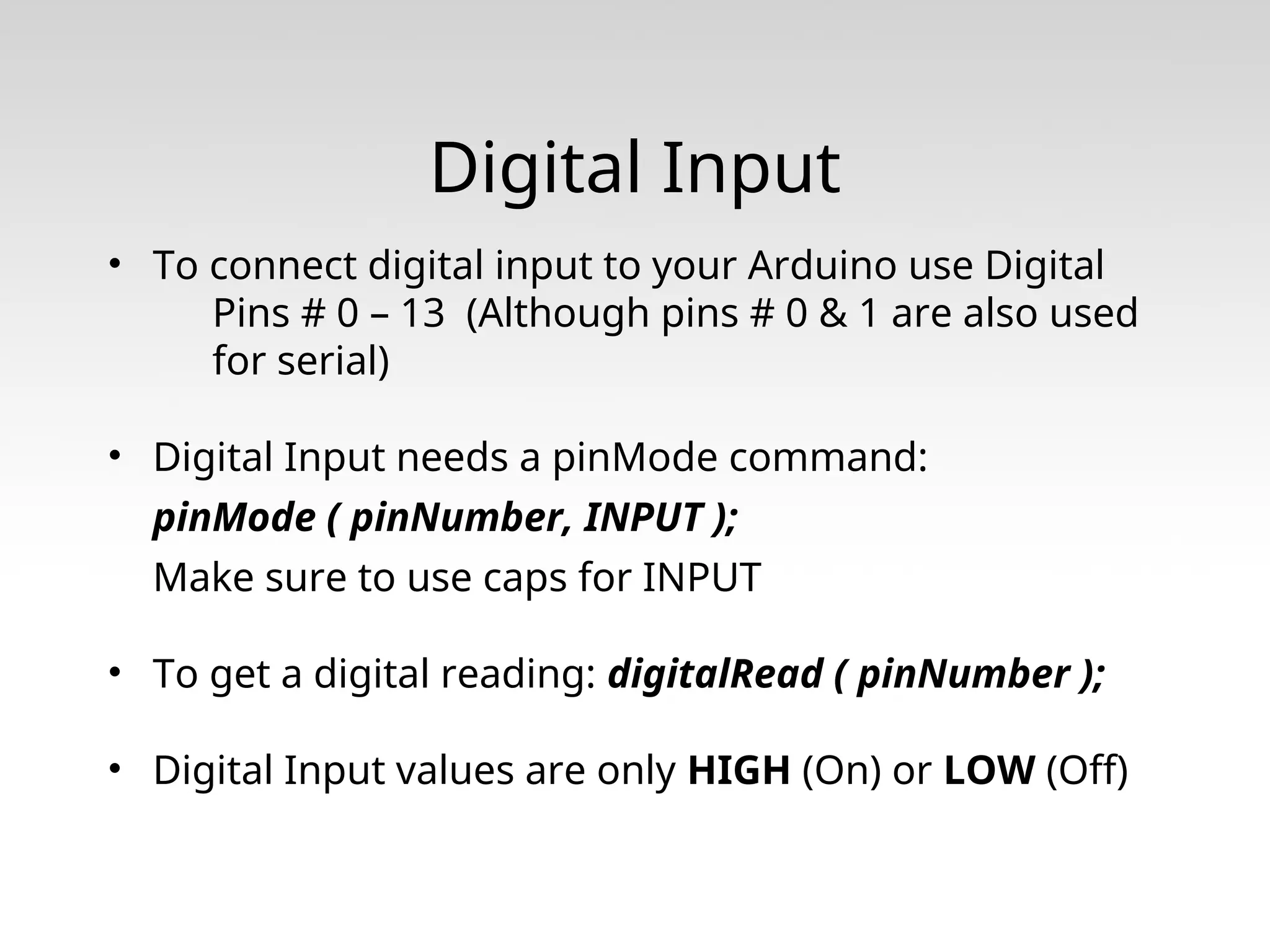 Digital Input • To connect digital input to your Arduino use Digital Pins # 0 – 13 (Although pins # 0 & 1 are also used for serial) • Digital Input needs a pinMode command: pinMode ( pinNumber, INPUT ); Make sure to use caps for INPUT • To get a digital reading: digitalRead ( pinNumber ); • Digital Input values are only HIGH (On) or LOW (Off) 
