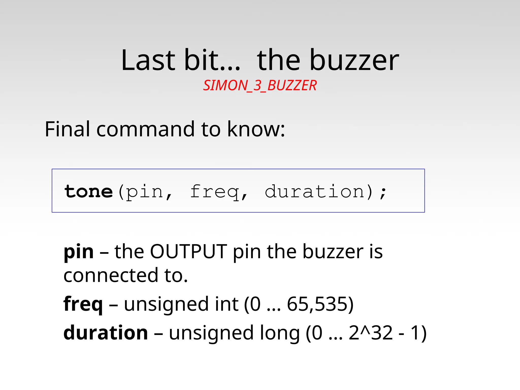 Last bit… the buzzer SIMON_3_BUZZER Final command to know: tone(pin, freq, duration); pin – the OUTPUT pin the buzzer is connected to. freq – unsigned int (0 … 65,535) duration – unsigned long (0 … 2^32 - 1) 