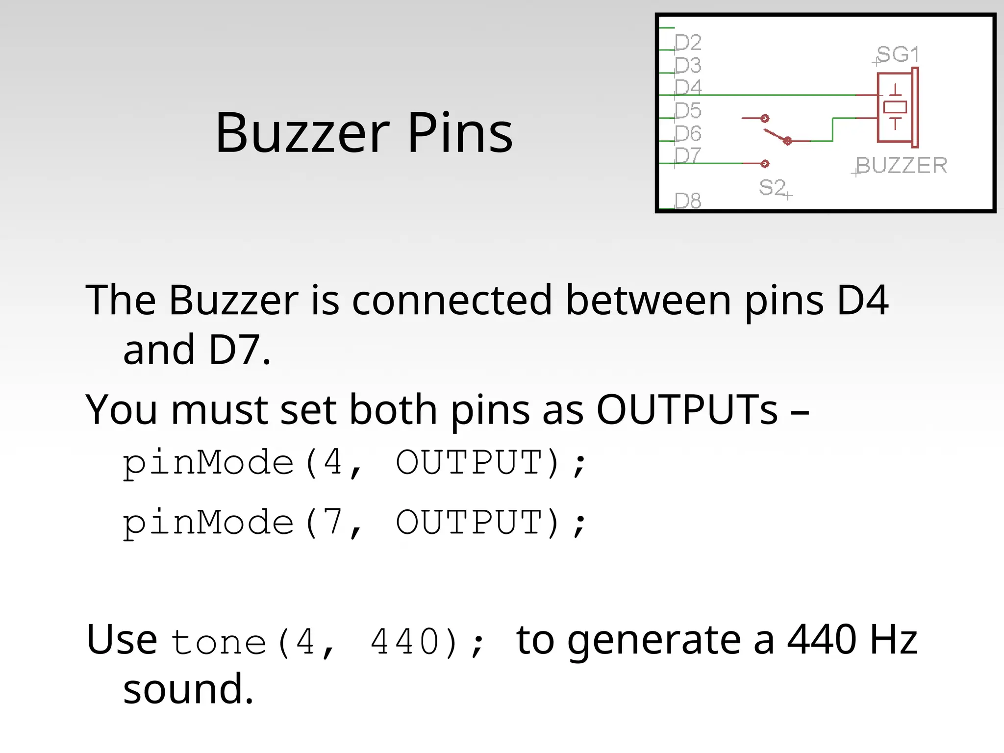 Buzzer Pins The Buzzer is connected between pins D4 and D7. You must set both pins as OUTPUTs – pinMode(4, OUTPUT); pinMode(7, OUTPUT); Use tone(4, 440); to generate a 440 Hz sound. 