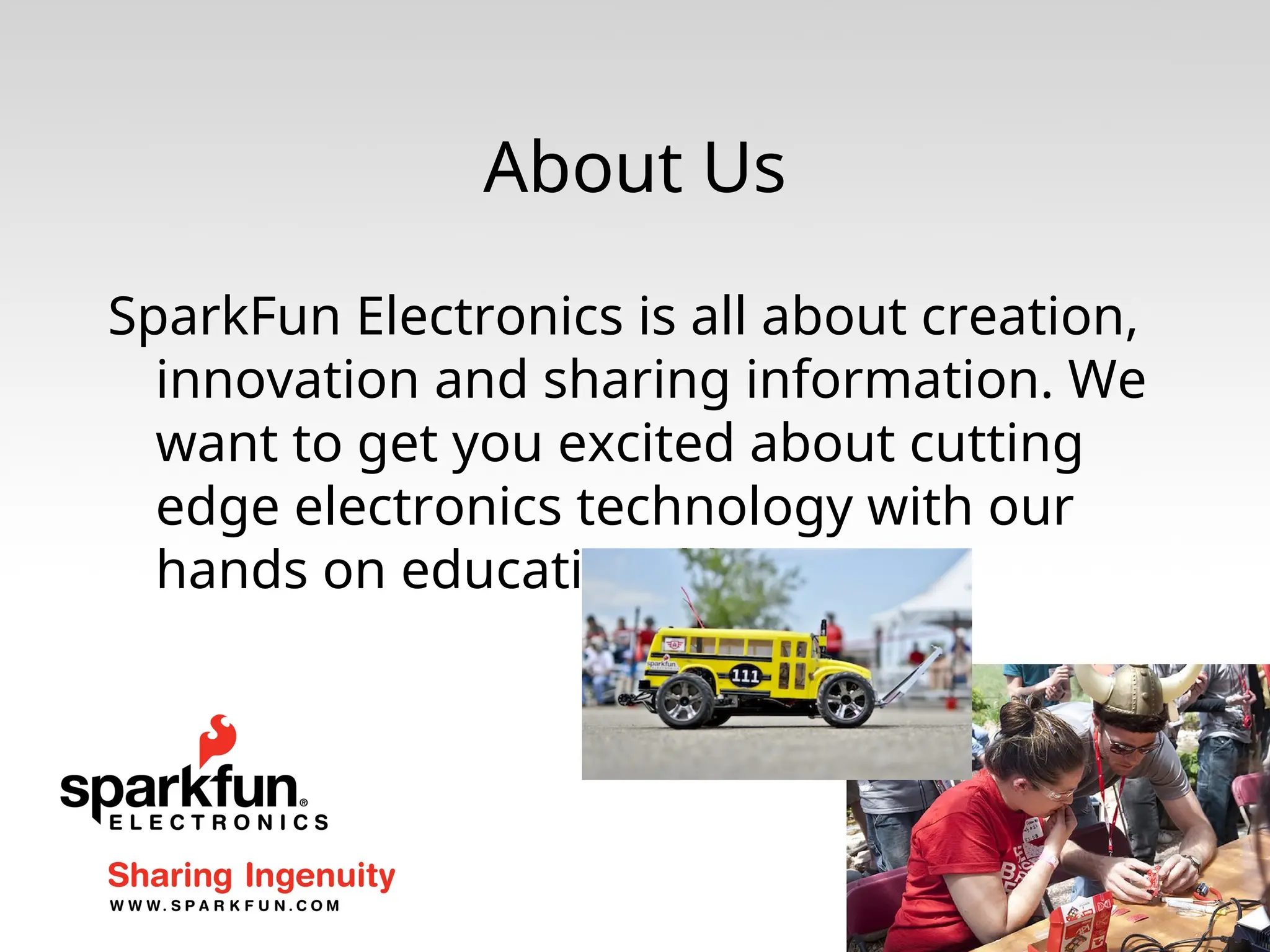 About Us SparkFun Electronics is all about creation, innovation and sharing information. We want to get you excited about cutting edge electronics technology with our hands on educational kits. 