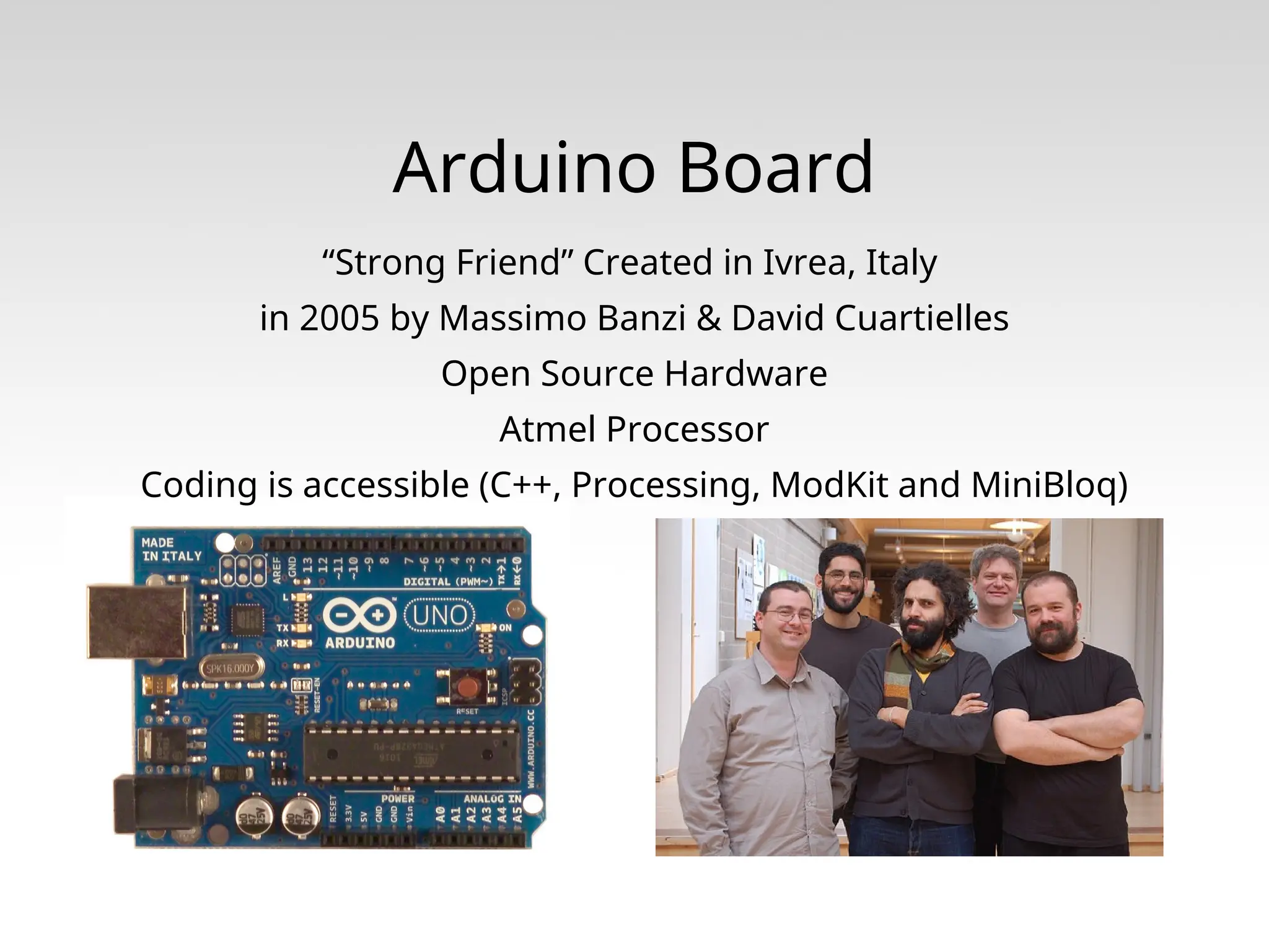 Arduino Board “Strong Friend” Created in Ivrea, Italy in 2005 by Massimo Banzi & David Cuartielles Open Source Hardware Atmel Processor Coding is accessible (C++, Processing, ModKit and MiniBloq) 