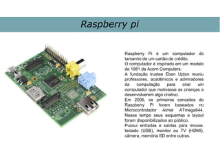 Raspberry pi
Raspberry Pi é um computador do
tamanho de um cartão de crédito.
O computador é inspirado em um modelo
de 1981 da Acorn Computers.
A fundação trustee Eben Upton reuniu
professores, acadêmicos e admiradores
da computação para criar um
computador que motivasse as crianças a
desenvolverem algo criativo.
Em 2006, os primeiros conceitos do
Raspberry Pi foram baseados no
Microcontrolador Atmel ATmega644.
Nesse tempo seus esquemas e layout
foram disponibilizados ao público.
Pussui entradas e saídas para mouse,
teclado (USB), monitor ou TV (HDMI),
câmera, memória SD entre outras.
 